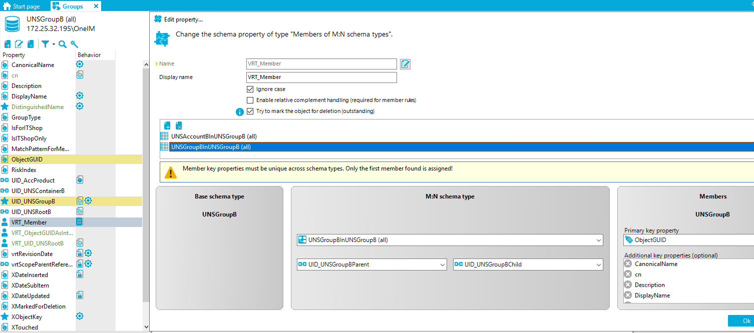 Stan page G roups X UNSGroup8 (all) [REDACTED_IP]\OnelM Edit propety... Change the schema property of type "Members of M:N schema types" Property CanonicalName Description Display Name DistinguishedName GroupType IsForITShop IslTShopOnIy MatchPatternForMe... ObjectGUID Risklndex UID AccProduct UID UNSContainer8 LID UNSGroup8 LID UNSRoot8 VRT Member VRT_ObjectGUIDAsInt... VRT LID UNSRoot8 vrtRevisionDate GO vrtScopeParentRefere... XDateInserted XDateSubItem XDateUpdated XMarkedForDeIetion XObjectKey XTouched Behavior fil@ fil@ D' Name Display name VRT Member VRT Member Ignore case Enable relativecomplement (required for member rues) O Tryto marktheobjectfordeletion(outstardiro UNSAccount81nUNSGroup8 (all) UNSGrcup81nUNSGrcup8 (all) Member key properties must be unique across schema types. Only the first member found is assigned! Base schema type UNSGroupB UNSGroup31nUNSGroup3 (all) UD UNSGroup3Parent M:N schema type UD UNSGroup3ChiId Members UNSGroupB Prima k ro ObjectGUID Additional k ro ties o ional CanonicalName Description DisplayName 